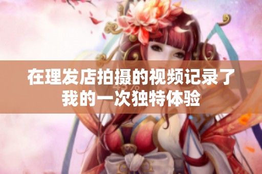 在理发店拍摄的视频记录了我的一次独特体验