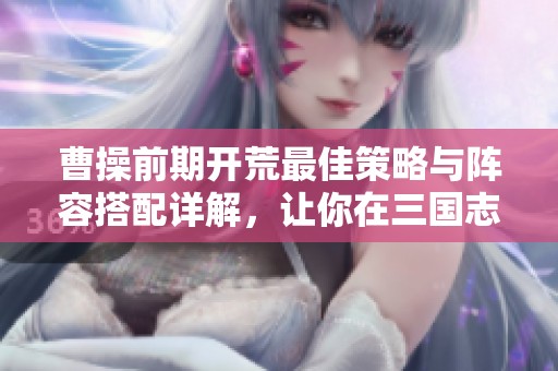 曹操前期开荒最佳策略与阵容搭配详解，让你在三国志战略版中迅速崛起