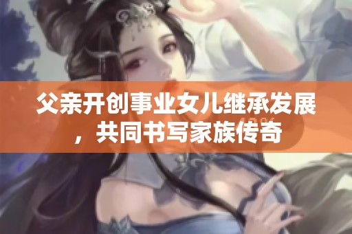 父亲开创事业女儿继承发展，共同书写家族传奇