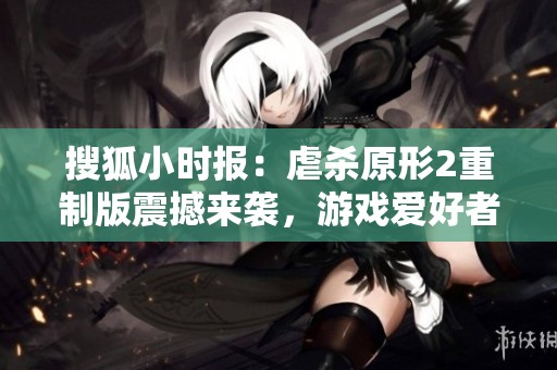搜狐小时报：虐杀原形2重制版震撼来袭，游戏爱好者期待新作带来怎样的体验