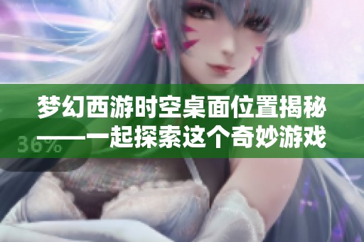 梦幻西游时空桌面位置揭秘——一起探索这个奇妙游戏世界的隐藏奥秘与精彩内容