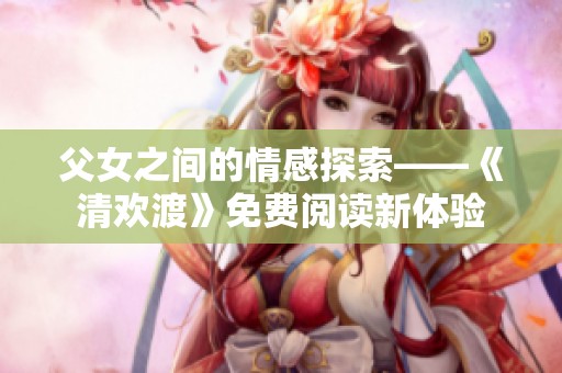 父女之间的情感探索——《清欢渡》免费阅读新体验