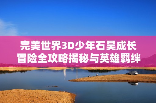 完美世界3D少年石昊成长冒险全攻略揭秘与英雄羁绊技巧详解