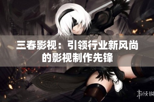 三春影视：引领行业新风尚的影视制作先锋