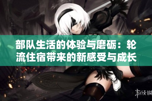 部队生活的体验与磨砺：轮流住宿带来的新感受与成长