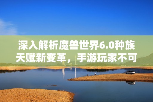 深入解析魔兽世界6.0种族天赋新变革，手游玩家不可不知的最新信息与技巧指南