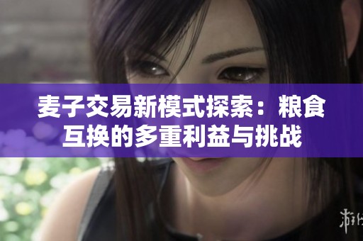 麦子交易新模式探索：粮食互换的多重利益与挑战
