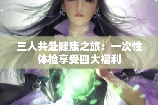 三人共赴健康之旅：一次性体检享受四大福利