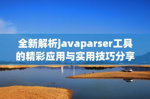 全新解析javaparser工具的精彩应用与实用技巧分享
