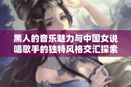 黑人的音乐魅力与中国女说唱歌手的独特风格交汇探索