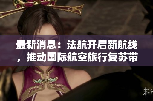 最新消息：法航开启新航线，推动国际航空旅行复苏带来新机遇