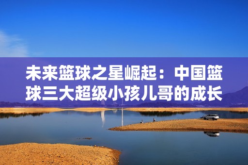 未来篮球之星崛起：中国篮球三大超级小孩儿哥的成长之路与潜力解析