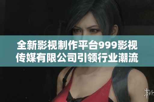 全新影视制作平台999影视传媒有限公司引领行业潮流