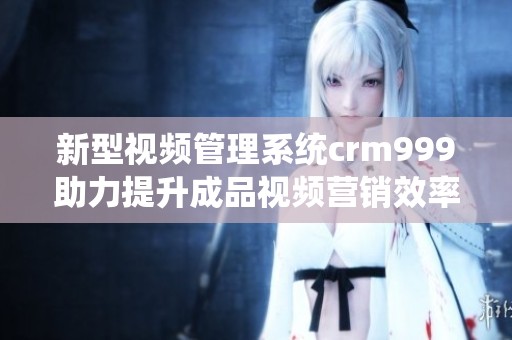 新型视频管理系统crm999助力提升成品视频营销效率