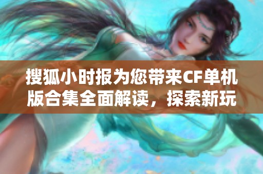 搜狐小时报为您带来CF单机版合集全面解读，探索新玩法与趣味社群活动