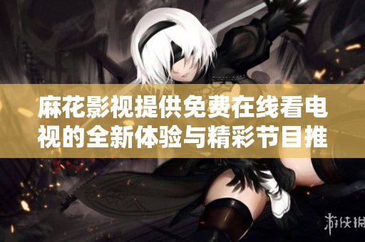 麻花影视提供免费在线看电视的全新体验与精彩节目推荐