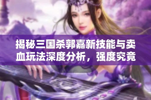 揭秘三国杀郭嘉新技能与卖血玩法深度分析，强度究竟能否超越历史巅峰