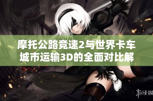 摩托公路竞速2与世界卡车城市运输3D的全面对比解析与游戏体验评测
