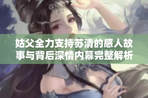 姑父全力支持苏清的感人故事与背后深情内幕完整解析