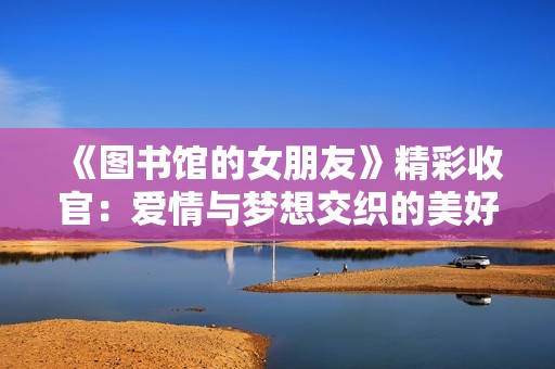 《图书馆的女朋友》精彩收官：爱情与梦想交织的美好结局