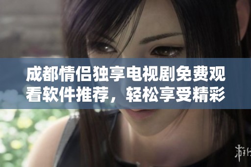成都情侣独享电视剧免费观看软件推荐，轻松享受精彩剧集时光
