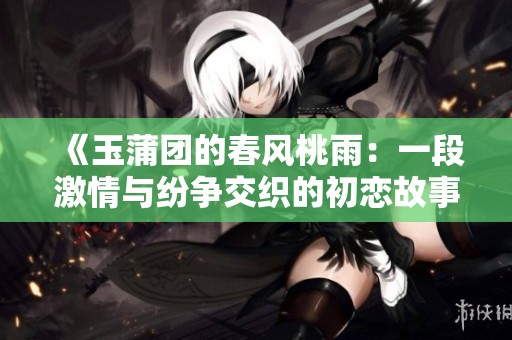 《玉蒲团的春风桃雨：一段激情与纷争交织的初恋故事》