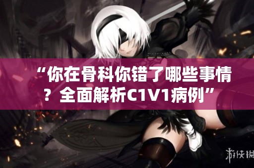 “你在骨科你错了哪些事情？全面解析C1V1病例”