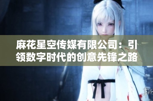 麻花星空传媒有限公司：引领数字时代的创意先锋之路