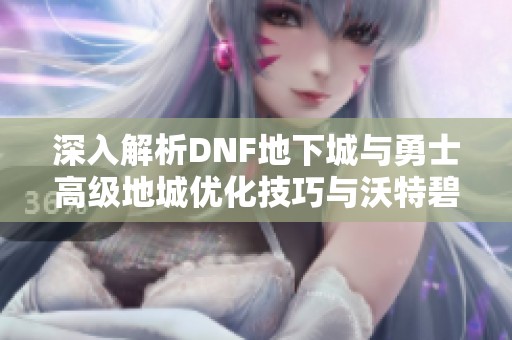 深入解析DNF地下城与勇士高级地城优化技巧与沃特碧高效攻略策略