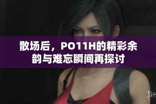 散场后，PO11H的精彩余韵与难忘瞬间再探讨