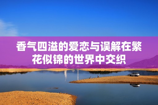 香气四溢的爱恋与误解在繁花似锦的世界中交织