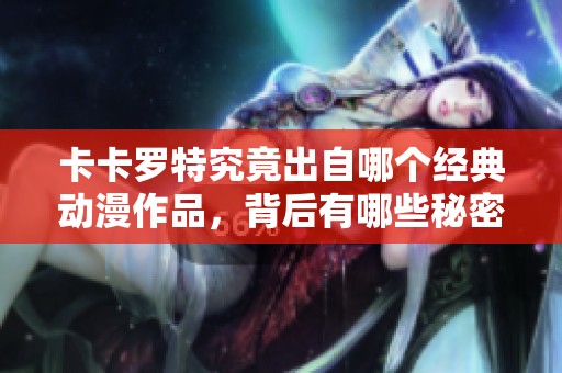 卡卡罗特究竟出自哪个经典动漫作品，背后有哪些秘密？