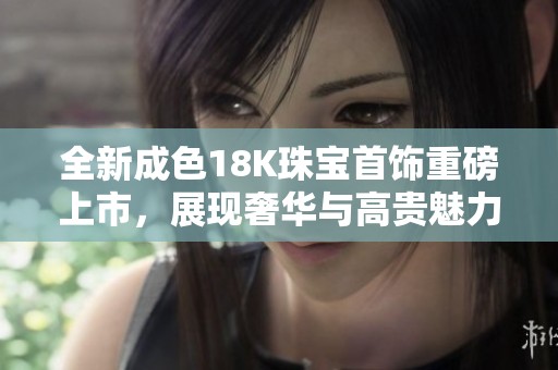全新成色18K珠宝首饰重磅上市，展现奢华与高贵魅力