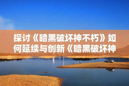 探讨《暗黑破坏神不朽》如何延续与创新《暗黑破坏神2》的经典元素与游戏体验