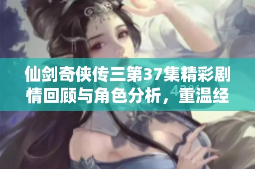 仙剑奇侠传三第37集精彩剧情回顾与角色分析，重温经典情节与情感碰撞