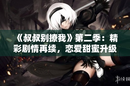 《叔叔别撩我》第二季：精彩剧情再续，恋爱甜蜜升级！