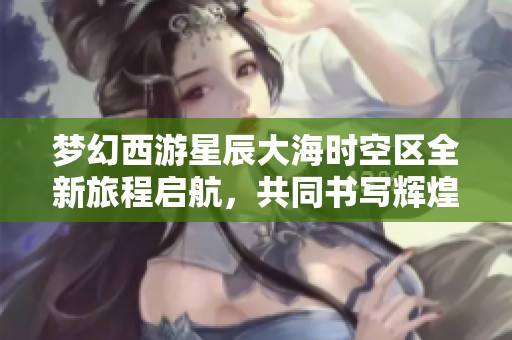梦幻西游星辰大海时空区全新旅程启航，共同书写辉煌传奇的未来篇章