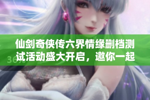 仙剑奇侠传六界情缘删档测试活动盛大开启，邀你一起抢先体验仙侠世界的精彩旅程