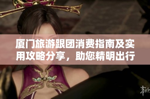 厦门旅游跟团消费指南及实用攻略分享，助您精明出行避开消费陷阱