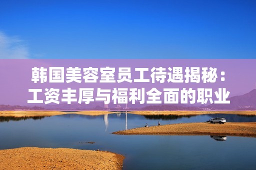 韩国美容室员工待遇揭秘：工资丰厚与福利全面的职业前景分析