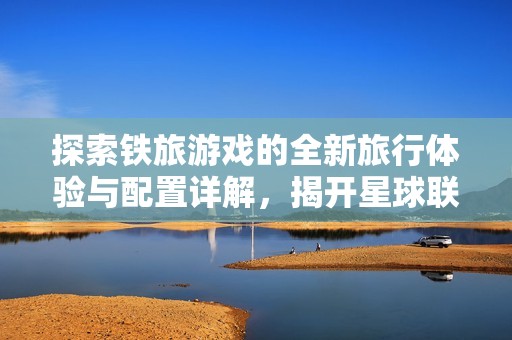 探索铁旅游戏的全新旅行体验与配置详解，揭开星球联络站的神秘面纱