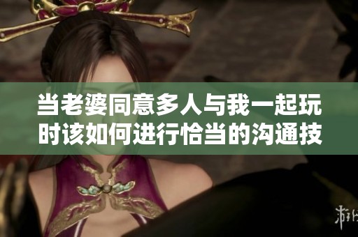 当老婆同意多人与我一起玩时该如何进行恰当的沟通技巧