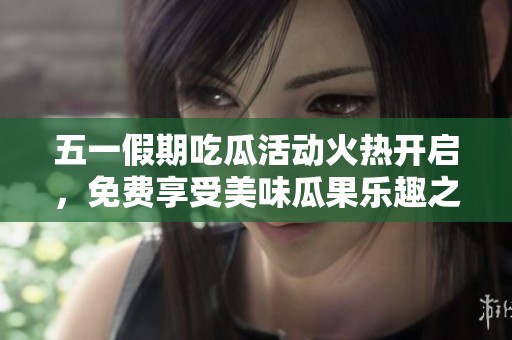 五一假期吃瓜活动火热开启，免费享受美味瓜果乐趣之旅