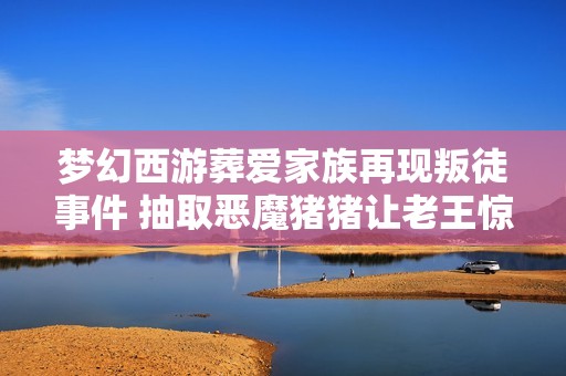 梦幻西游葬爱家族再现叛徒事件 抽取恶魔猪猪让老王惊呼从零氪到猛氪
