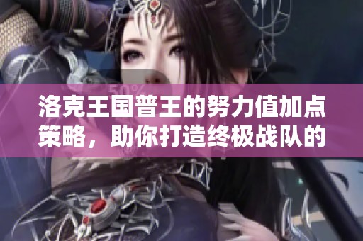 洛克王国普王的努力值加点策略，助你打造终极战队的实用指南