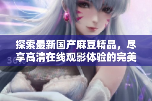 探索最新国产麻豆精品，尽享高清在线观影体验的完美选择