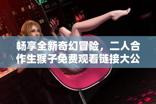畅享全新奇幻冒险，二人合作生猴子免费观看链接大公开