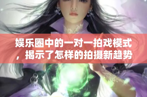 娱乐圈中的一对一拍戏模式，揭示了怎样的拍摄新趋势与挑战