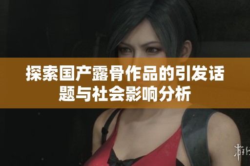 探索国产露骨作品的引发话题与社会影响分析
