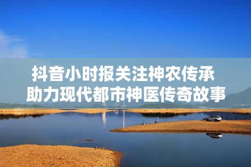 抖音小时报关注神农传承 助力现代都市神医传奇故事再续新篇
